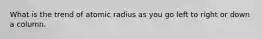 What is the trend of atomic radius as you go left to right or down a column.