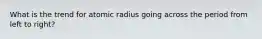 What is the trend for atomic radius going across the period from left to right?