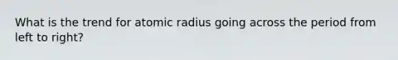 What is the trend for atomic radius going across the period from left to right?