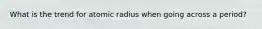 What is the trend for atomic radius when going across a period?