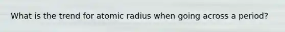 What is the trend for atomic radius when going across a period?