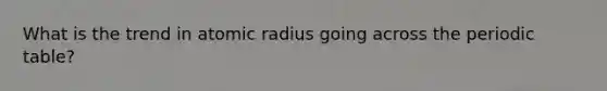 What is the trend in atomic radius going across the periodic table?