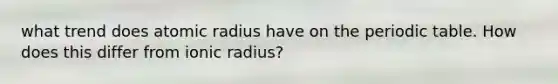 what trend does atomic radius have on the periodic table. How does this differ from ionic radius?