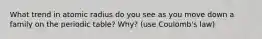 What trend in atomic radius do you see as you move down a family on the periodic table? Why? (use Coulomb's law)
