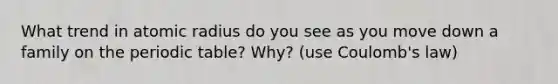 What trend in atomic radius do you see as you move down a family on the periodic table? Why? (use Coulomb's law)