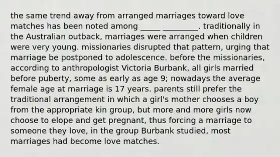 the same trend away from arranged marriages toward love matches has been noted among _____ _________. traditionally in the Australian outback, marriages were arranged when children were very young. missionaries disrupted that pattern, urging that marriage be postponed to adolescence. before the missionaries, according to anthropologist Victoria Burbank, all girls married before puberty, some as early as age 9; nowadays the average female age at marriage is 17 years. parents still prefer the traditional arrangement in which a girl's mother chooses a boy from the appropriate kin group, but more and more girls now choose to elope and get pregnant, thus forcing a marriage to someone they love, in the group Burbank studied, most marriages had become love matches.