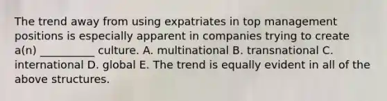 The trend away from using expatriates in top management positions is especially apparent in companies trying to create a(n) __________ culture. A. multinational B. transnational C. international D. global E. The trend is equally evident in all of the above structures.