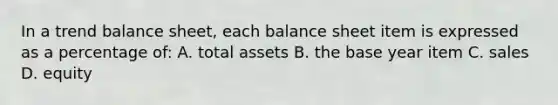 In a trend balance sheet, each balance sheet item is expressed as a percentage of: A. total assets B. the base year item C. sales D. equity