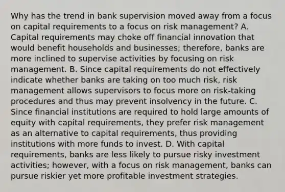 Why has the trend in bank supervision moved away from a focus on capital requirements to a focus on risk​ management? A. Capital requirements may choke off financial innovation that would benefit households and​ businesses; therefore, banks are more inclined to supervise activities by focusing on risk management. B. Since capital requirements do not effectively indicate whether banks are taking on too much​ risk, risk management allows supervisors to focus more on​ risk-taking procedures and thus may prevent insolvency in the future. C. Since financial institutions are required to hold large amounts of equity with capital​ requirements, they prefer risk management as an alternative to capital​ requirements, thus providing institutions with more funds to invest. D. With capital​ requirements, banks are less likely to pursue risky investment​ activities; however, with a focus on risk​ management, banks can pursue riskier yet more profitable investment strategies.