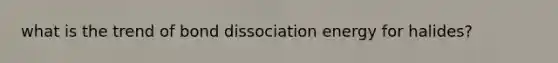 what is the trend of bond dissociation energy for halides?