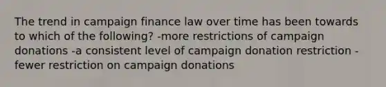 The trend in campaign finance law over time has been towards to which of the following? -more restrictions of campaign donations -a consistent level of campaign donation restriction -fewer restriction on campaign donations