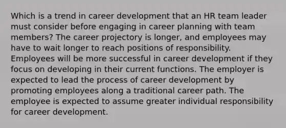 Which is a trend in career development that an HR team leader must consider before engaging in career planning with team members? The career projectory is longer, and employees may have to wait longer to reach positions of responsibility. Employees will be more successful in career development if they focus on developing in their current functions. The employer is expected to lead the process of career development by promoting employees along a traditional career path. The employee is expected to assume greater individual responsibility for career development.