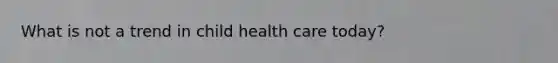 What is not a trend in child health care today?