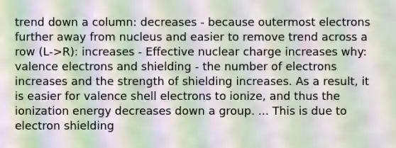 trend down a column: decreases - because outermost electrons further away from nucleus and easier to remove trend across a row (L->R): increases - Effective nuclear charge increases why: valence electrons and shielding - the number of electrons increases and the strength of shielding increases. As a result, it is easier for valence shell electrons to ionize, and thus the ionization energy decreases down a group. ... This is due to electron shielding