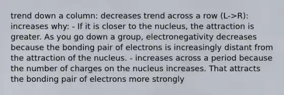 trend down a column: decreases trend across a row (L->R): increases why: - If it is closer to the nucleus, the attraction is greater. As you go down a group, electronegativity decreases because the bonding pair of electrons is increasingly distant from the attraction of the nucleus. - increases across a period because the number of charges on the nucleus increases. That attracts the bonding pair of electrons more strongly