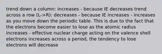 trend down a column: increases - because IE decreases trend across a row (L->R): decreases - because IE increases - increases as you move down the periodic table. This is due to the fact that the electrons become easier to lose as the atomic radius increases - effective nuclear charge acting on the valence shell electrons increases across a period, the tendency to lose electrons will decrease