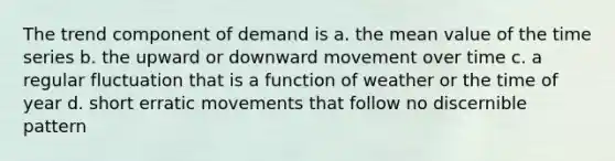 The trend component of demand is a. the mean value of the time series b. the upward or downward movement over time c. a regular fluctuation that is a function of weather or the time of year d. short erratic movements that follow no discernible pattern