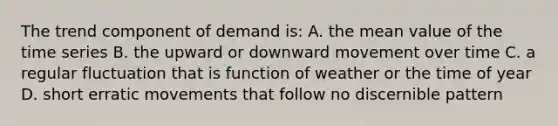 The trend component of demand is: A. the mean value of the time series B. the upward or downward movement over time C. a regular fluctuation that is function of weather or the time of year D. short erratic movements that follow no discernible pattern