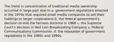 The trend in concentration of traditional media ownership occurred in large part due to a. government regulations enacted in the 1970s that required small media companies to sell their holdings to larger corporations b. the federal government's decision to end the fairness doctrine in 1968 c. the Supreme Court's decision in Red Lion Broadcasting Company v. Federal Communications Commission. d. the relaxation of government regulations in the 1980s and 1990s.