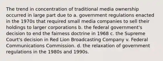 The trend in concentration of traditional media ownership occurred in large part due to a. government regulations enacted in the 1970s that required small media companies to sell their holdings to larger corporations b. the federal government's decision to end the fairness doctrine in 1968 c. the Supreme Court's decision in Red Lion Broadcasting Company v. Federal Communications Commission. d. the relaxation of government regulations in the 1980s and 1990s.