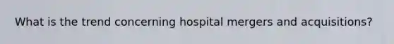 What is the trend concerning hospital mergers and acquisitions?