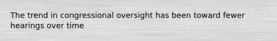 The trend in congressional oversight has been toward fewer hearings over time