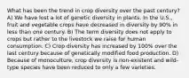 What has been the trend in crop diversity over the past century? A) We have lost a lot of genetic diversity in plants. In the U.S., fruit and vegetable crops have decreased in diversity by 90% in less than one century. B) The term diversity does not apply to crops but rather to the livestock we raise for human consumption. C) Crop diversity has increased by 100% over the last century because of genetically modified food production. D) Because of monoculture, crop diversity is non-existent and wild-type species have been reduced to only a few varieties.