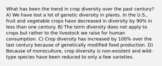 What has been the trend in crop diversity over the past century? A) We have lost a lot of genetic diversity in plants. In the U.S., fruit and vegetable crops have decreased in diversity by 90% in less than one century. B) The term diversity does not apply to crops but rather to the livestock we raise for human consumption. C) Crop diversity has increased by 100% over the last century because of genetically modified food production. D) Because of monoculture, crop diversity is non-existent and wild-type species have been reduced to only a few varieties.