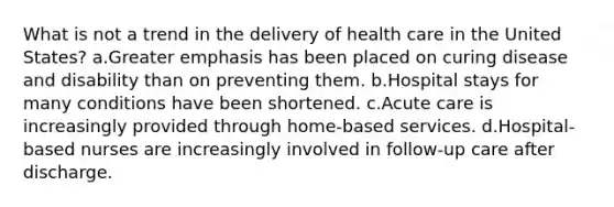 What is not a trend in the delivery of health care in the United States? a.Greater emphasis has been placed on curing disease and disability than on preventing them. b.Hospital stays for many conditions have been shortened. c.Acute care is increasingly provided through home-based services. d.Hospital-based nurses are increasingly involved in follow-up care after discharge.