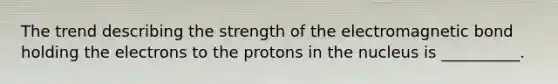 The trend describing the strength of the electromagnetic bond holding the electrons to the protons in the nucleus is __________.