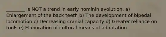 ________ is NOT a trend in early hominin evolution. a) Enlargement of the back teeth b) The development of bipedal locomotion c) Decreasing cranial capacity d) Greater reliance on tools e) Elaboration of cultural means of adaptation