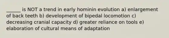 ______ is NOT a trend in early hominin evolution a) enlargement of back teeth b) development of bipedal locomotion c) decreasing cranial capacity d) greater reliance on tools e) elaboration of cultural means of adaptation