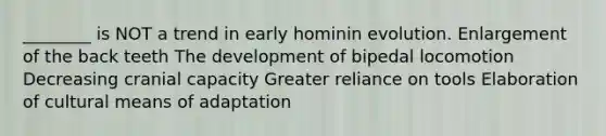 ________ is NOT a trend in early hominin evolution. Enlargement of the back teeth The development of bipedal locomotion Decreasing cranial capacity Greater reliance on tools Elaboration of cultural means of adaptation