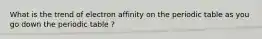 What is the trend of electron affinity on the periodic table as you go down the periodic table ?