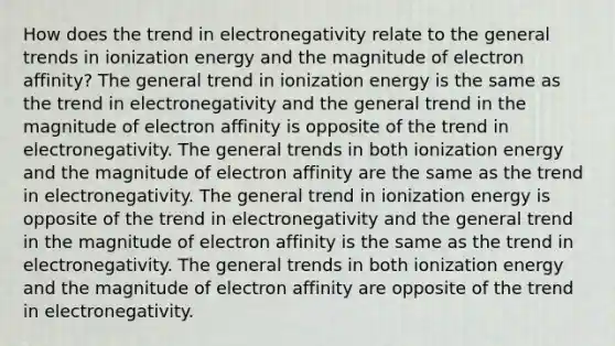 How does the trend in electronegativity relate to the general trends in ionization energy and the magnitude of electron affinity? The general trend in ionization energy is the same as the trend in electronegativity and the general trend in the magnitude of electron affinity is opposite of the trend in electronegativity. The general trends in both ionization energy and the magnitude of electron affinity are the same as the trend in electronegativity. The general trend in ionization energy is opposite of the trend in electronegativity and the general trend in the magnitude of electron affinity is the same as the trend in electronegativity. The general trends in both ionization energy and the magnitude of electron affinity are opposite of the trend in electronegativity.