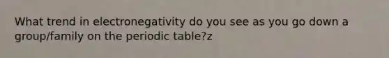 What trend in electronegativity do you see as you go down a group/family on <a href='https://www.questionai.com/knowledge/kIrBULvFQz-the-periodic-table' class='anchor-knowledge'>the periodic table</a>?z