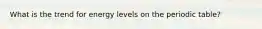 What is the trend for energy levels on the periodic table?