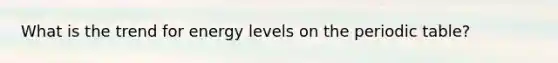 What is the trend for energy levels on the periodic table?