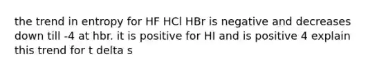 the trend in entropy for HF HCl HBr is negative and decreases down till -4 at hbr. it is positive for HI and is positive 4 explain this trend for t delta s