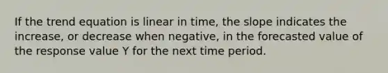 If the trend equation is linear in time, the slope indicates the increase, or decrease when negative, in the forecasted value of the response value Y for the next time period.