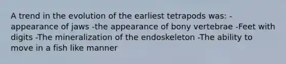 A trend in the evolution of the earliest tetrapods was: -appearance of jaws -the appearance of bony vertebrae -Feet with digits -The mineralization of the endoskeleton -The ability to move in a fish like manner