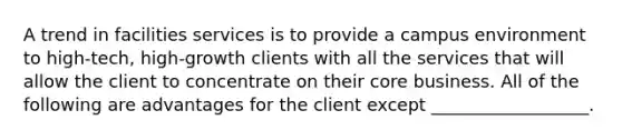 A trend in facilities services is to provide a campus environment to high-tech, high-growth clients with all the services that will allow the client to concentrate on their core business. All of the following are advantages for the client except __________________.