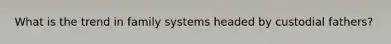 What is the trend in family systems headed by custodial fathers?