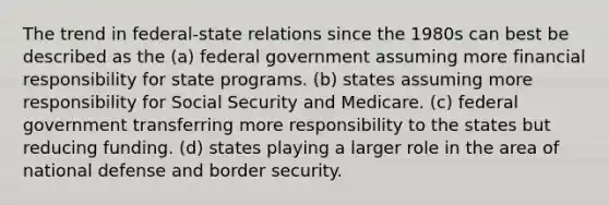 The trend in federal-state relations since the 1980s can best be described as the (a) federal government assuming more financial responsibility for state programs. (b) states assuming more responsibility for Social Security and Medicare. (c) federal government transferring more responsibility to the states but reducing funding. (d) states playing a larger role in the area of national defense and border security.