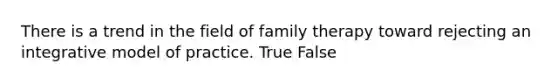 There is a trend in the field of family therapy toward rejecting an integrative model of practice. True False