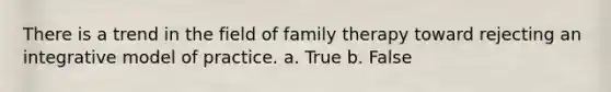 There is a trend in the field of family therapy toward rejecting an integrative model of practice. a. True b. False