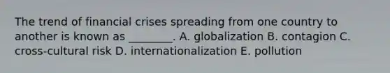 The trend of financial crises spreading from one country to another is known as​ ________. A. globalization B. contagion C. cross-cultural risk D. internationalization E. pollution