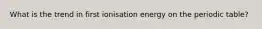What is the trend in first ionisation energy on the periodic table?