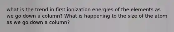 what is the trend in first ionization energies of the elements as we go down a column? What is happening to the size of the atom as we go down a column?