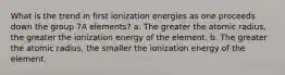 What is the trend in first ionization energies as one proceeds down the group 7A elements? a. The greater the atomic radius, the greater the ionization energy of the element. b. The greater the atomic radius, the smaller the ionization energy of the element.